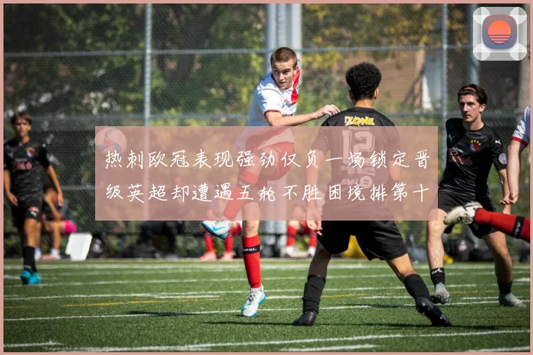 热刺欧冠表现强劲仅负一场锁定晋级英超却遭遇五轮不胜困境排第十四