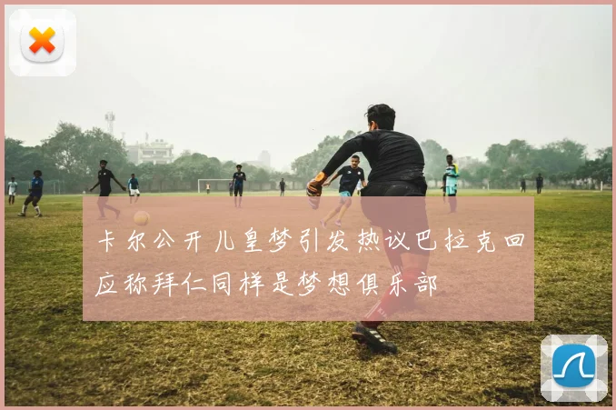 卡尔公开儿皇梦引发热议巴拉克回应称拜仁同样是梦想俱乐部