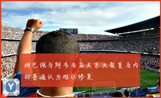 姆巴佩与阿韦洛亚关系决裂皇马内部普遍认为难以修复