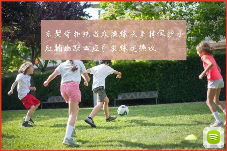 东契奇拒绝当众换球衣坚持保护小肚腩幽默回应引发球迷热议