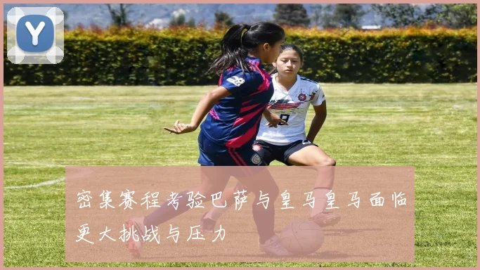 密集赛程考验巴萨与皇马皇马面临更大挑战与压力