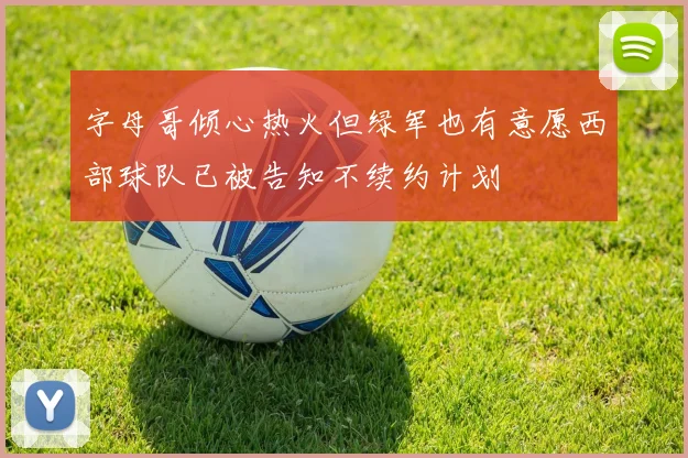字母哥倾心热火但绿军也有意愿西部球队已被告知不续约计划