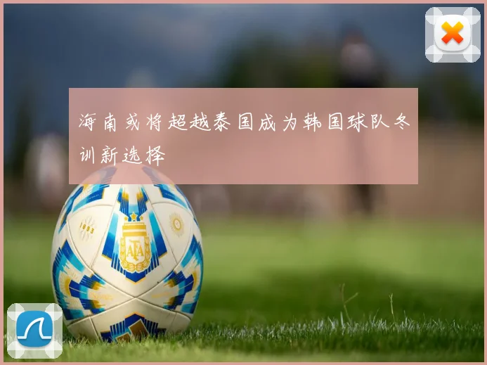 海南或将超越泰国成为韩国球队冬训新选择