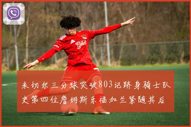 米切尔三分球突破803记跻身骑士队史第四位詹姆斯乐福加兰紧随其后