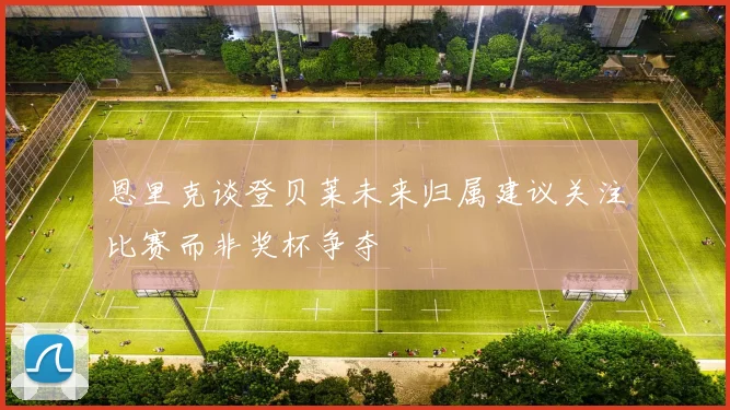 恩里克谈登贝莱未来归属建议关注比赛而非奖杯争夺
