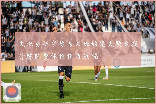 美记分析字母与文班的完美契合提升球队整体价值与表现