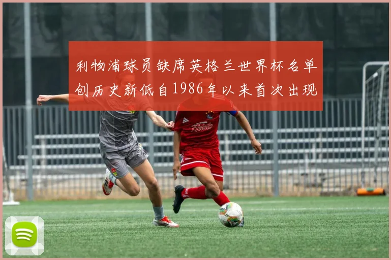 利物浦球员缺席英格兰世界杯名单创历史新低自1986年以来首次出现
