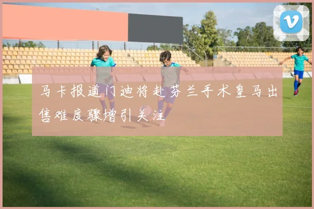 马卡报道门迪将赴芬兰手术皇马出售难度骤增引关注