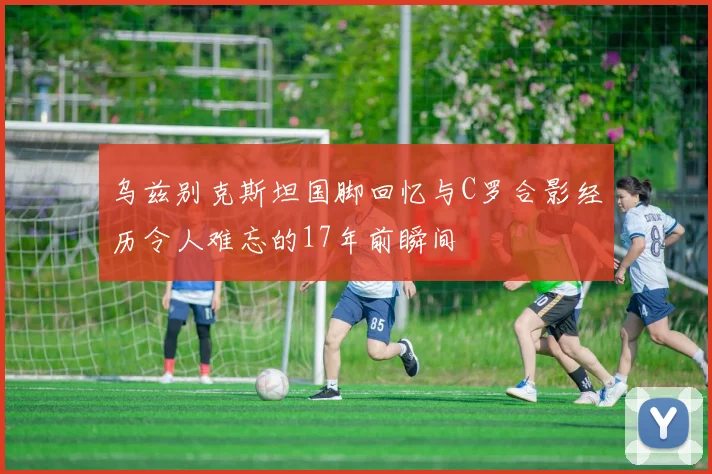 乌兹别克斯坦国脚回忆与C罗合影经历令人难忘的17年前瞬间