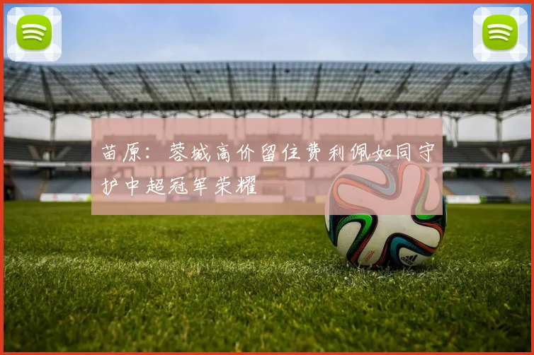 苗原：蓉城高价留住费利佩如同守护中超冠军荣耀