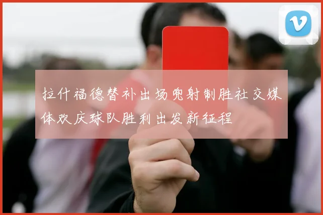 拉什福德替补出场兜射制胜社交媒体欢庆球队胜利出发新征程